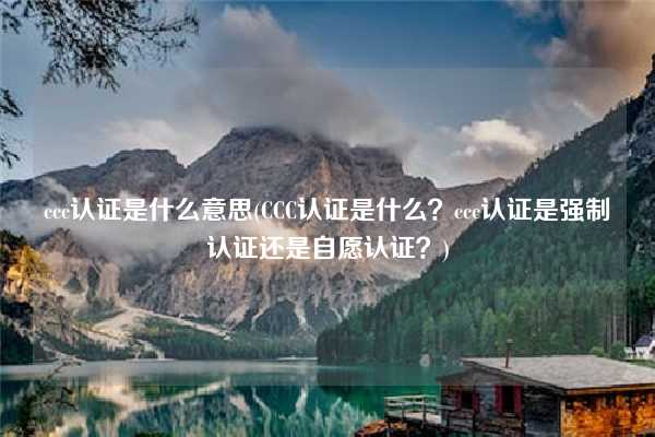 ccc認(rèn)證是什么意思(CCC認(rèn)證是什么？ccc認(rèn)證是強(qiáng)制認(rèn)證還是自愿認(rèn)證？)